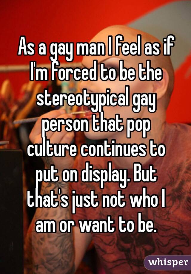 As a gay man I feel as if  I'm forced to be the stereotypical gay  person that pop  culture continues to  put on display. But  that's just not who I  am or want to be.