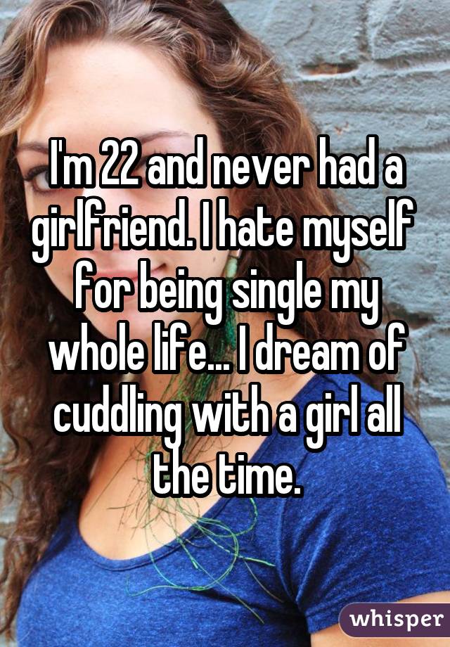I'm 22 and never had a girlfriend. I hate myself  for being single my whole life... I dream of cuddling with a girl all the time.