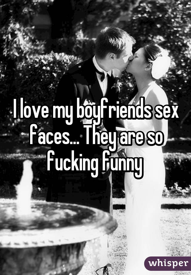 I love my boyfriends sex faces... They are so fucking funny 