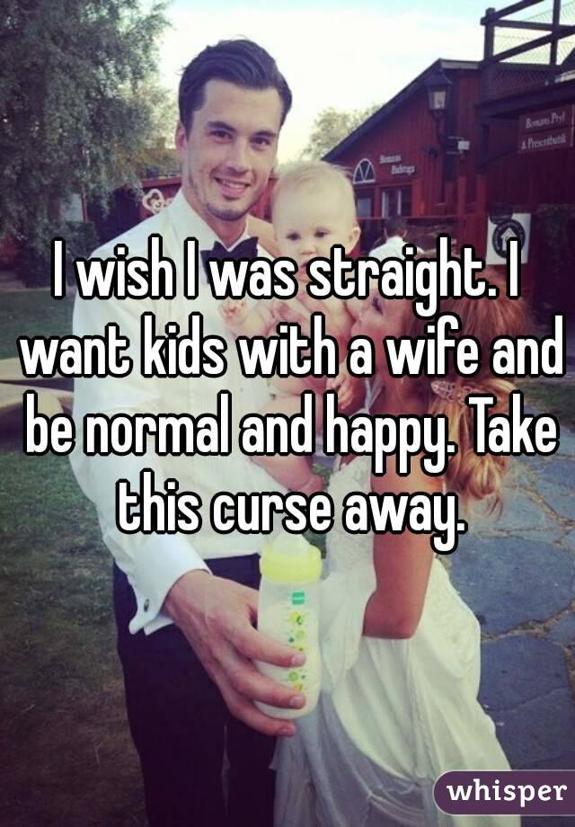 I wish I was straight. I want kids with a wife and be normal and happy. Take this curse away.