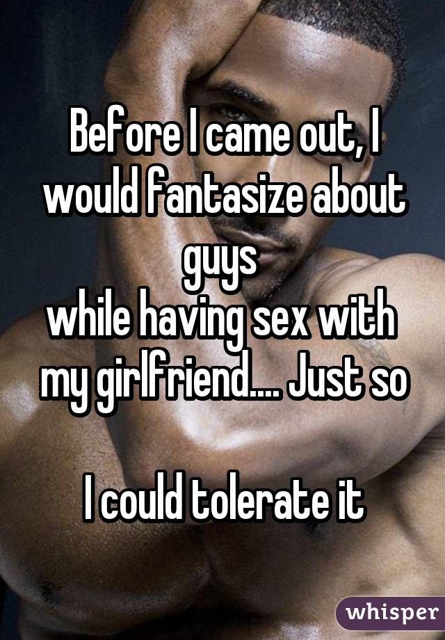 Before I came out, I would fantasize about guys  while having sex with  my girlfriend.... Just so  I could tolerate it