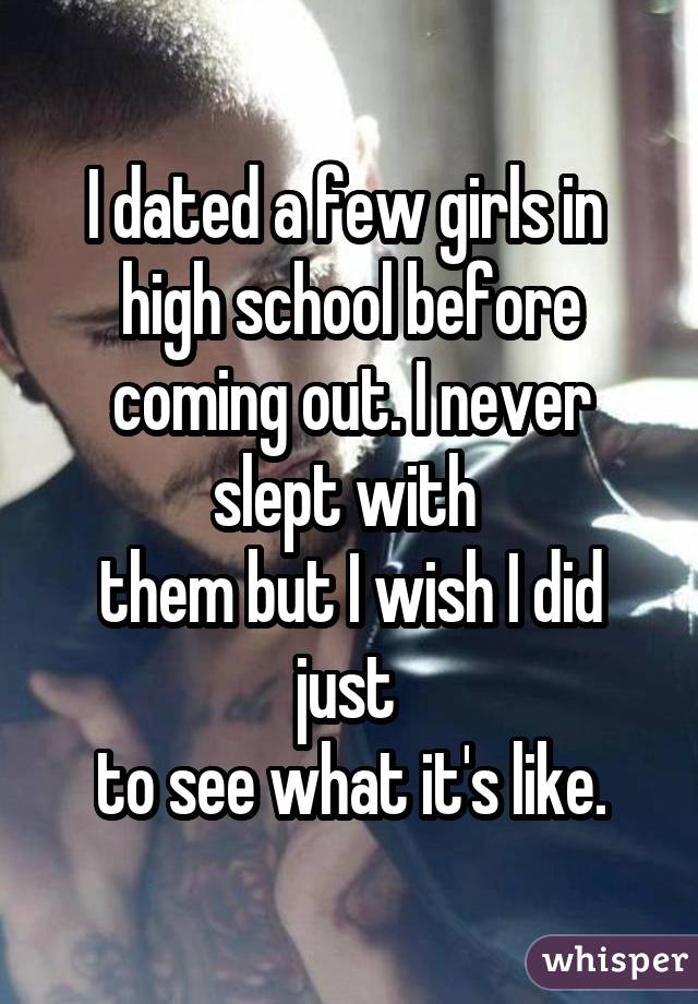 I dated a few girls in  high school before coming out. I never slept with  them but I wish I did just  to see what it's like.