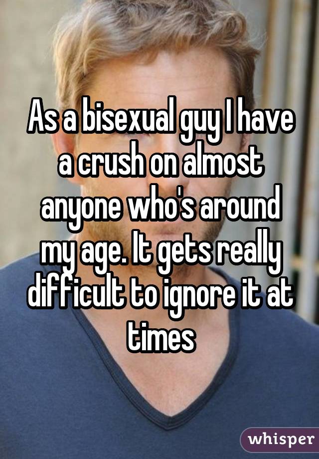 As a bisexual guy I have a crush on almost anyone who's around my age. It gets really difficult to ignore it at times