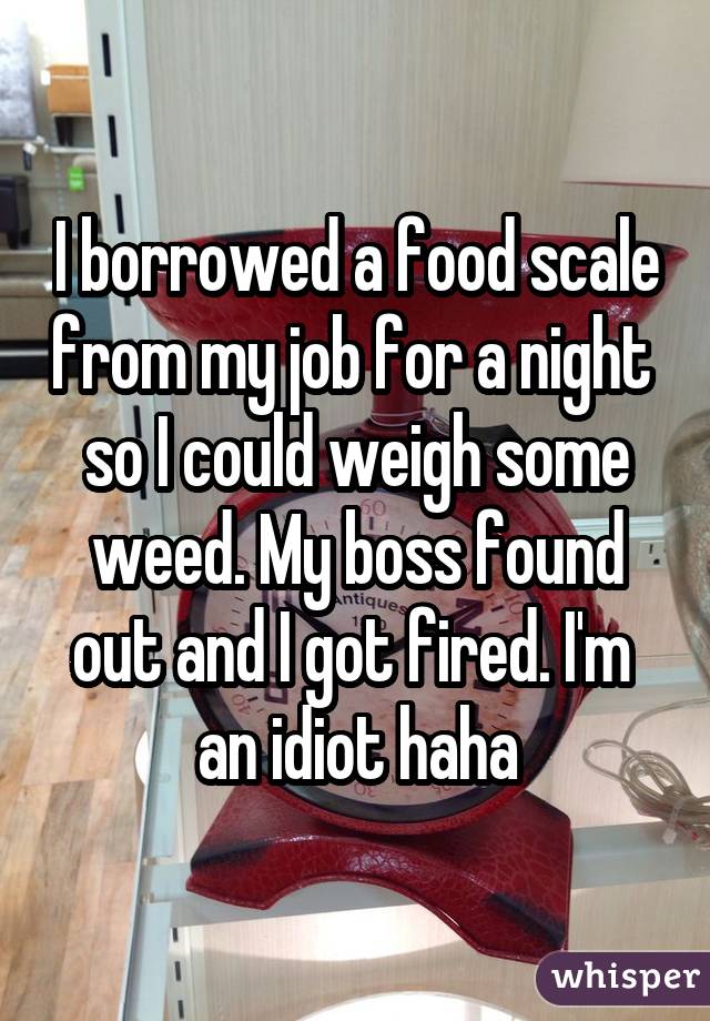 I borrowed a food scale from my job for a night  so I could weigh some weed. My boss found out and I got fired. I'm  an idiot haha
