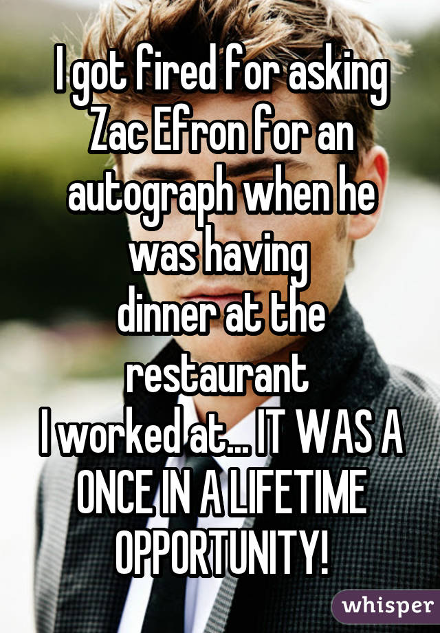 I got fired for asking Zac Efron for an autograph when he was having  dinner at the restaurant  I worked at... IT WAS A ONCE IN A LIFETIME OPPORTUNITY!
