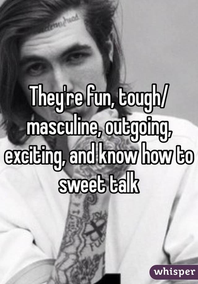 They're fun, tough/masculine, outgoing, exciting, and know how to sweet talk