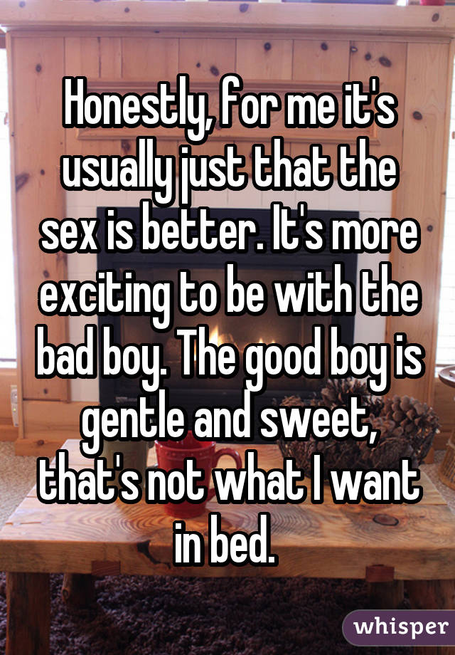 Honestly, for me it's usually just that the sex is better. It's more exciting to be with the bad boy. The good boy is gentle and sweet, that's not what I want in bed. 
