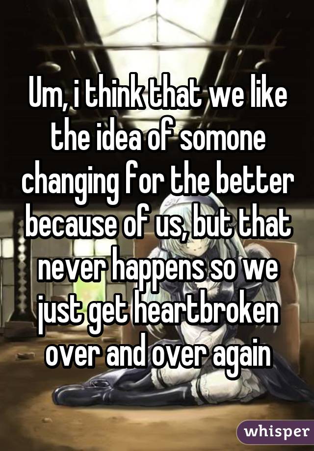 Um, i think that we like the idea of somone changing for the better because of us, but that never happens so we just get heartbroken over and over again