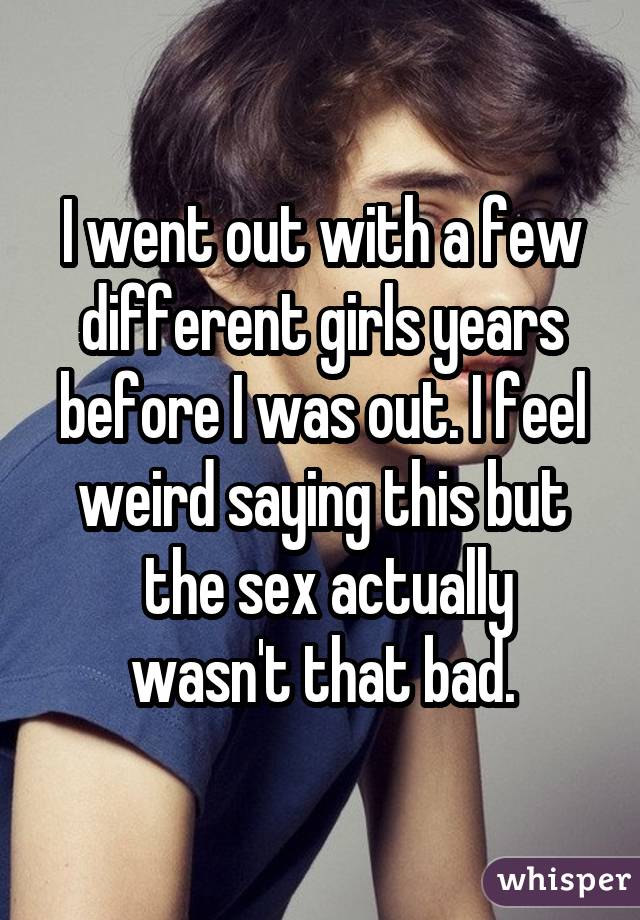 I went out with a few different girls years before I was out. I feel weird saying this but  the sex actually wasn't that bad.