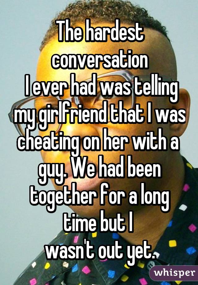 The hardest conversation  I ever had was telling my girlfriend that I was cheating on her with a  guy. We had been together for a long time but I  wasn't out yet.
