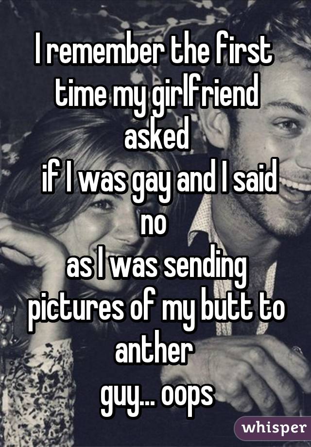 I remember the first  time my girlfriend asked  if I was gay and I said no  as I was sending pictures of my butt to anther  guy... oops