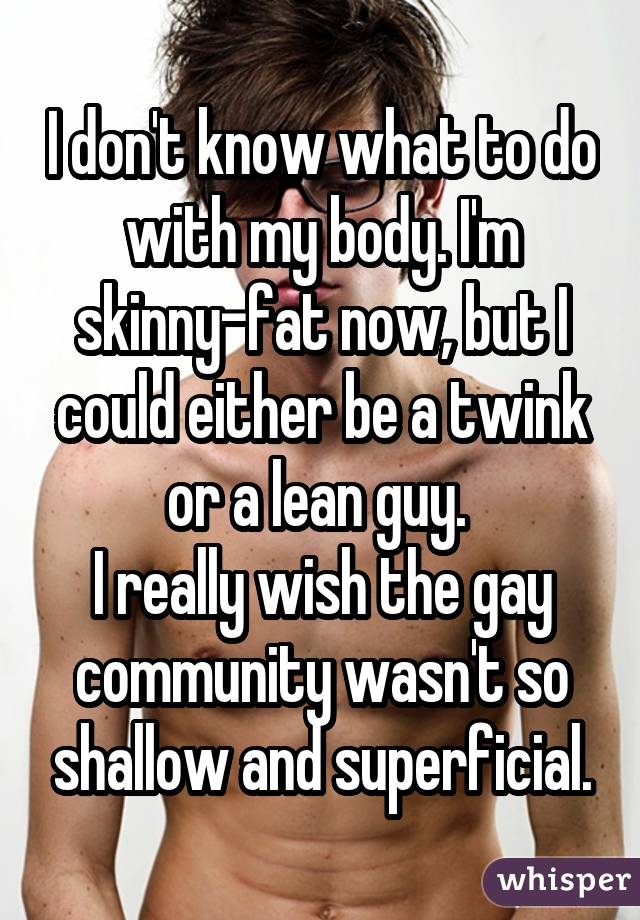 I don't know what to do with my body. I'm skinny-fat now, but I could either be a twink or a lean guy.  I really wish the gay community wasn't so shallow and superficial.