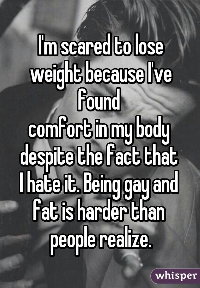 I'm scared to lose weight because I've found  comfort in my body  despite the fact that  I hate it. Being gay and  fat is harder than  people realize.