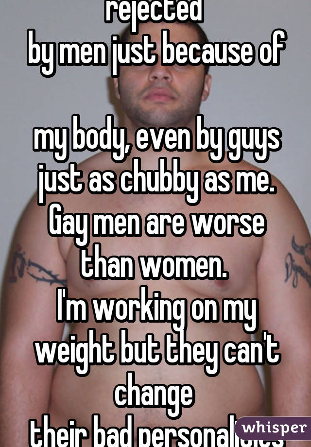 Tired of getting rejected  by men just because of  my body, even by guys just as chubby as me. Gay men are worse than women.  I'm working on my weight but they can't change  their bad personalities 
