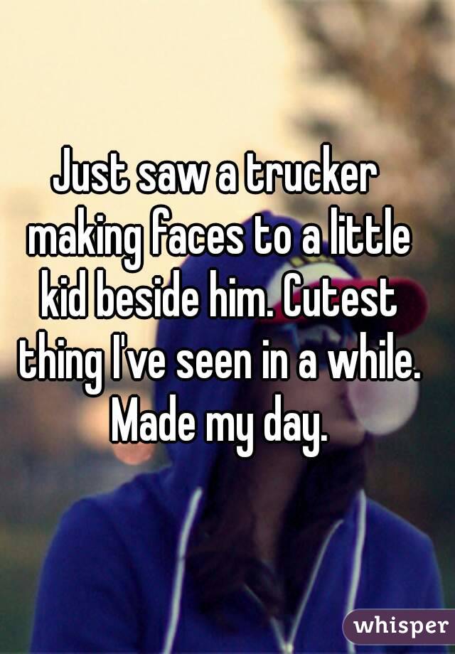 Just saw a trucker making faces to a little kid beside him. Cutest thing I've seen in a while. Made my day.