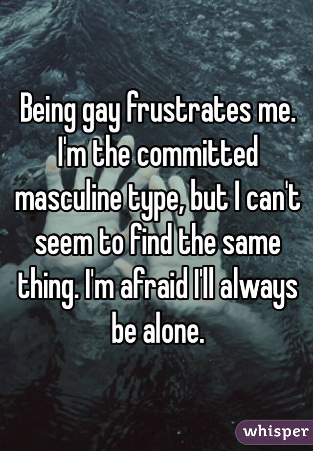 Being gay frustrates me. I'm the committed masculine type, but I can't seem to find the same thing. I'm afraid I'll always be alone.