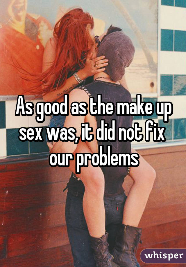As good as the make up sex was, it did not fix  our problems