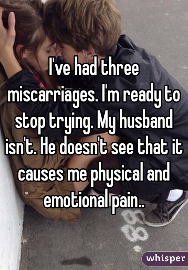 I've had three miscarriages. I'm ready to stop trying. My husband isn't. He doesn't see that it causes me physical and emotional pain..