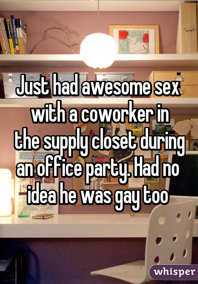 Just had awesome sex  with a coworker in the supply closet during an office party. Had no  idea he was gay too 