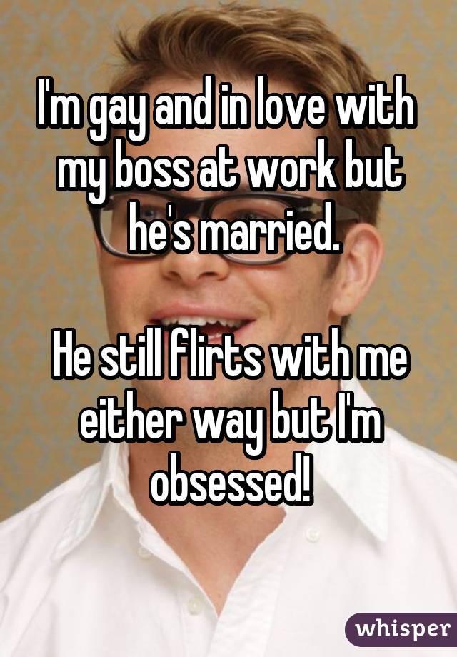I'm gay and in love with  my boss at work but  he's married. He still flirts with me either way but I'm obsessed! 