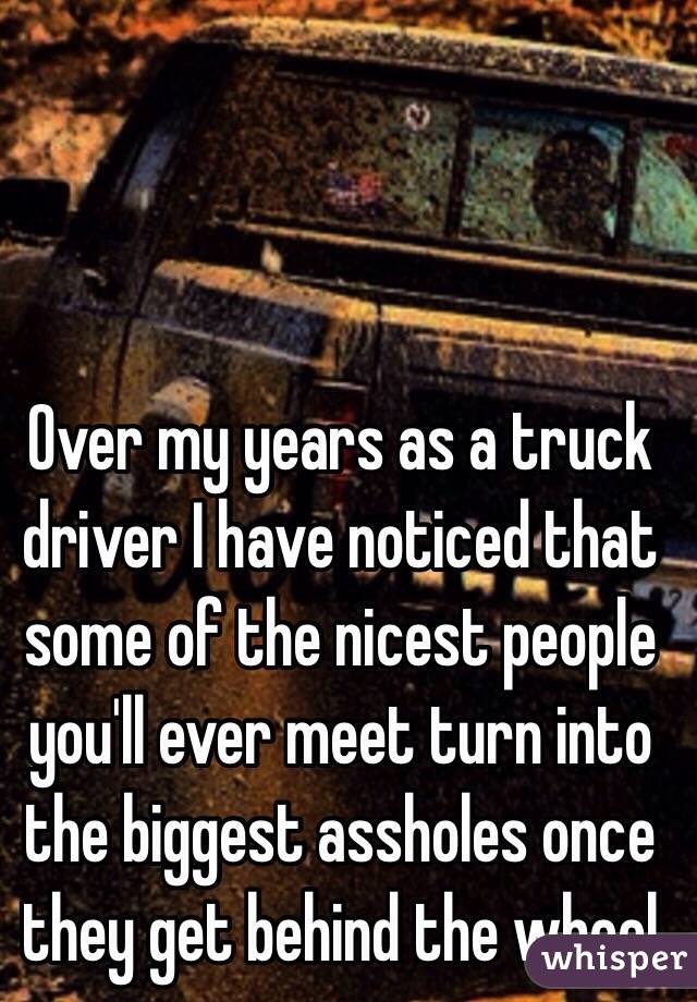 Over my years as a truck driver I have noticed that some of the nicest people you'll ever meet turn into the biggest assholes once they get behind the wheel