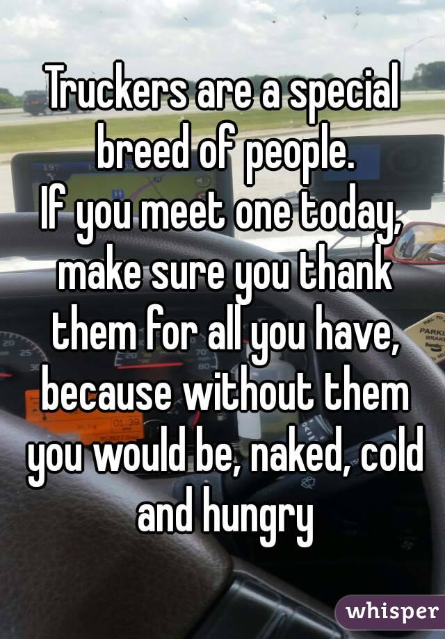 Truckers are a special breed of people. If you meet one today, make sure you thank them for all you have, because without them you would be, naked, cold and hungry