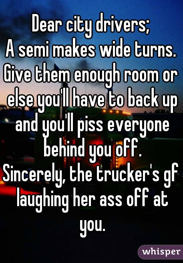 Dear city drivers; A semi makes wide turns. Give them enough room or else you'll have to back up and you'll piss everyone behind you off. Sincerely, the trucker's gf laughing her ass off at you.