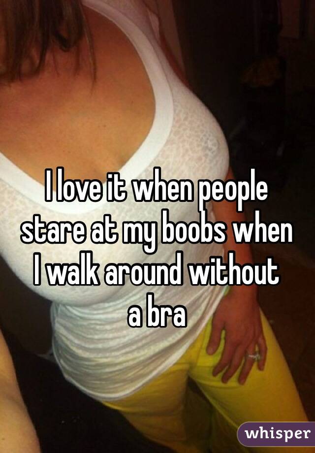 I love it when people  stare at my boobs when  I walk around without  a bra 