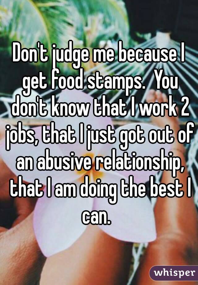 Don't judge me because I get food stamps.  You don't know that I work 2 jobs, that I just got out of an abusive relationship, that I am doing the best I can.  