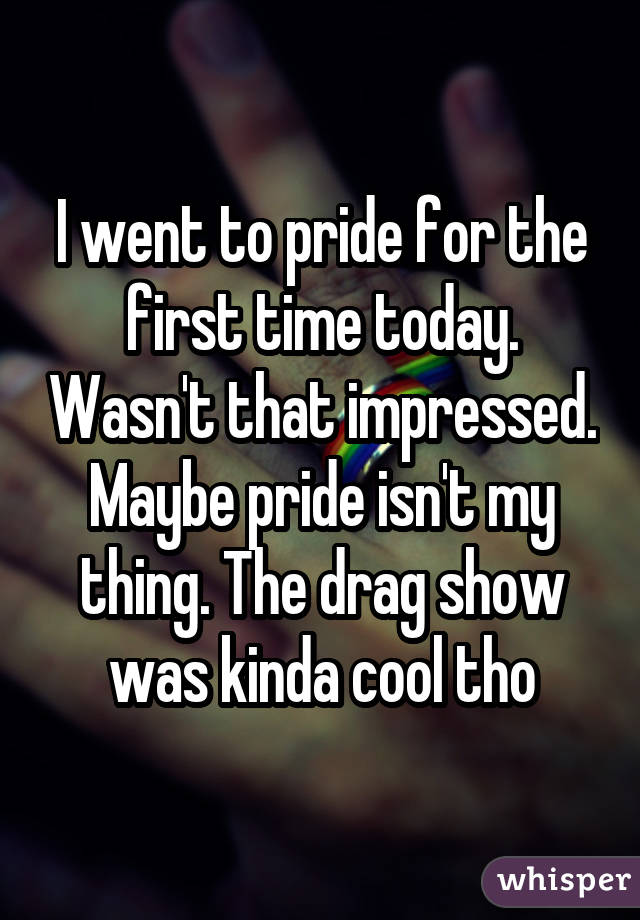 I went to pride for the first time today. Wasn't that impressed. Maybe pride isn't my thing. The drag show was kinda cool tho