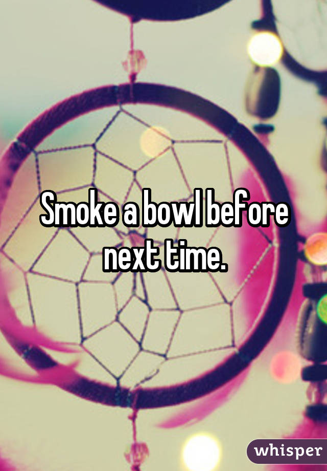 Smoke a bowl before next time.