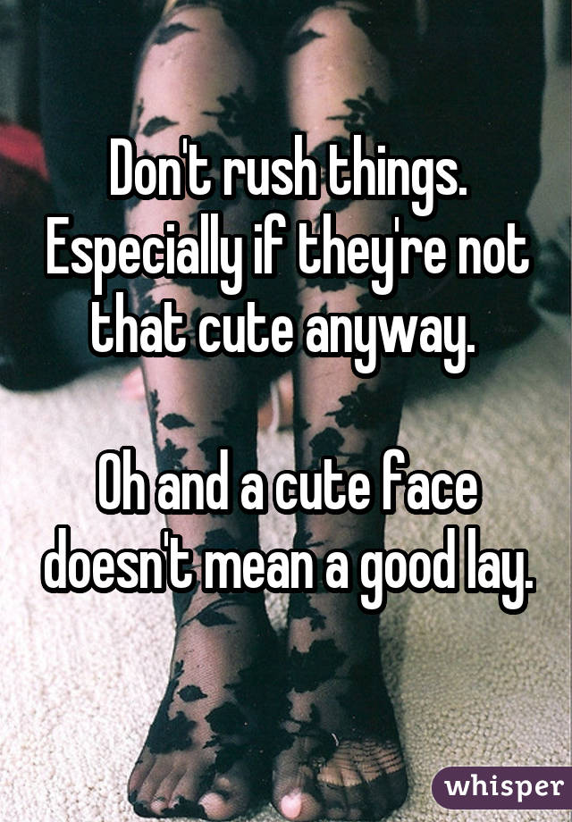 Don't rush things. Especially if they're not that cute anyway.  Oh and a cute face doesn't mean a good lay. 