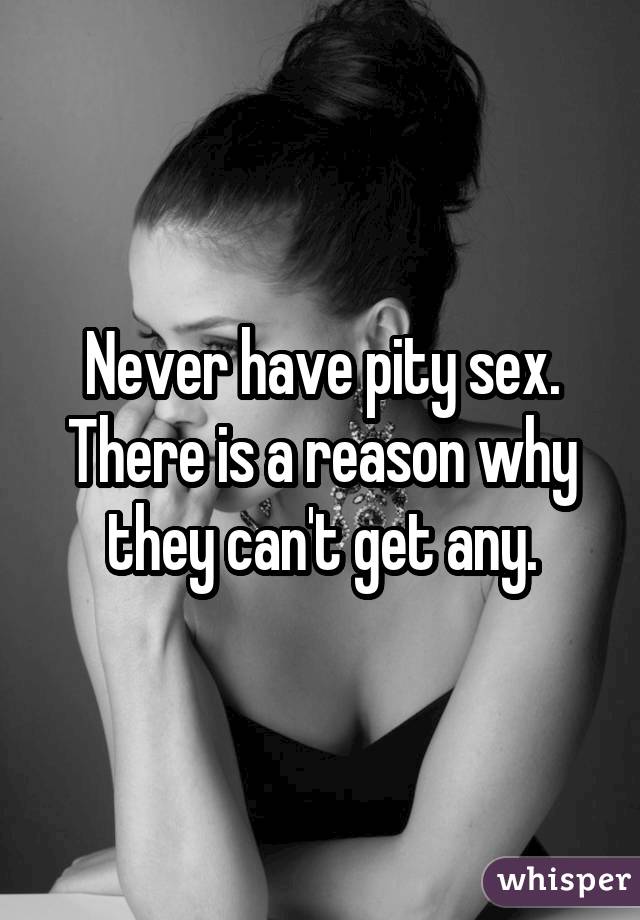 Never have pity sex. There is a reason why they can't get any.