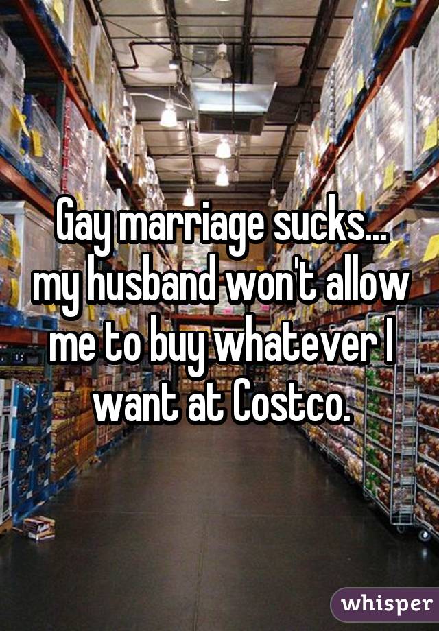 Gay marriage sucks... my husband won't allow me to buy whatever I want at Costco.