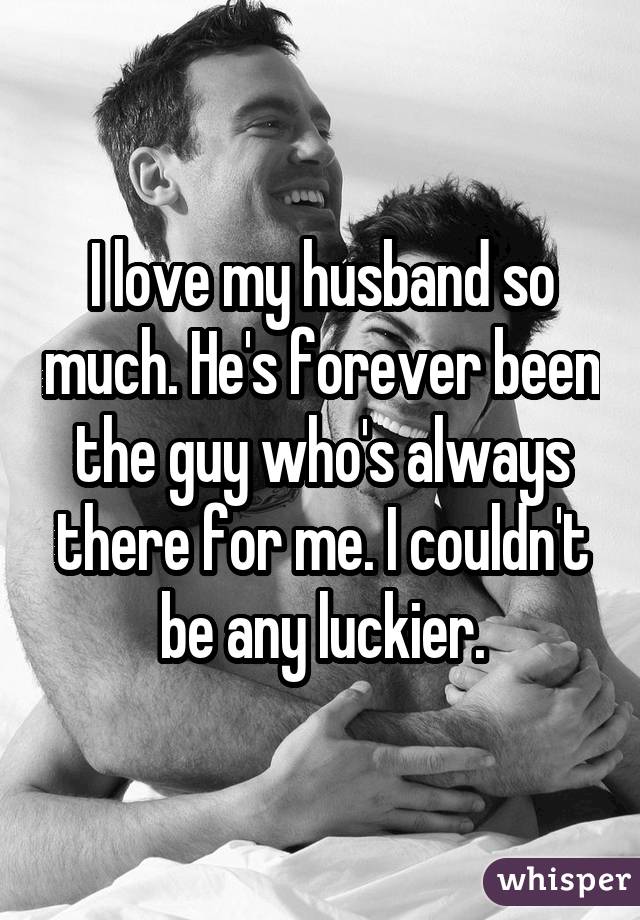 I love my husband so much. He's forever been the guy who's always there for me. I couldn't be any luckier.