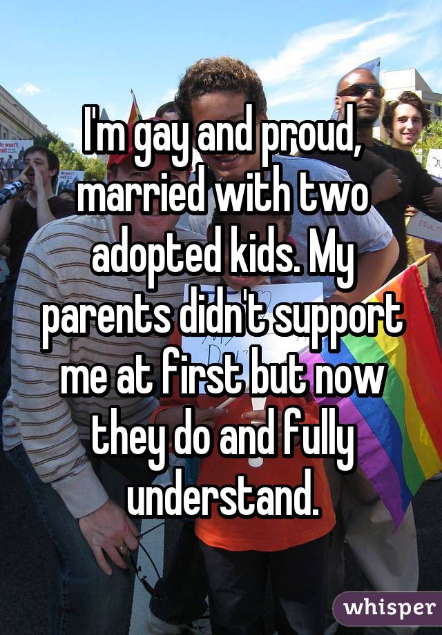 I'm gay and proud, married with two adopted kids. My parents didn't support me at first but now they do and fully understand.