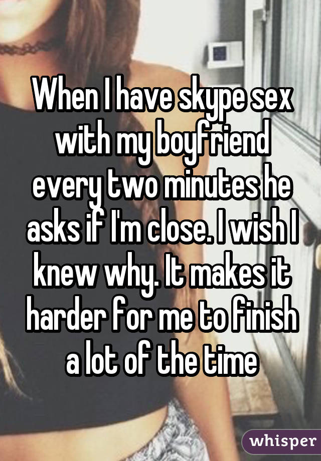When I have skype sex with my boyfriend every two minutes he asks if I'm close. I wish I knew why. It makes it harder for me to finish a lot of the time