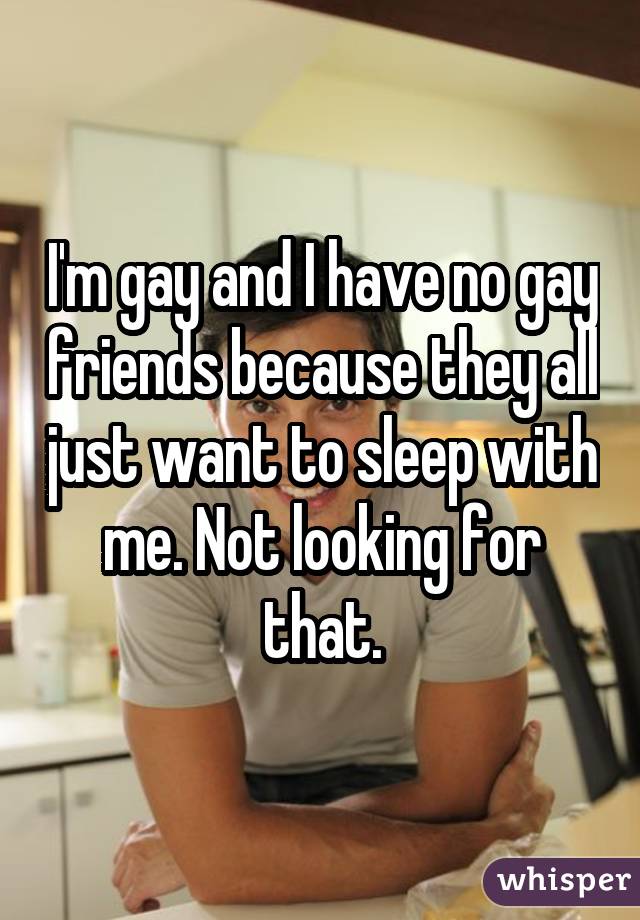 I'm gay and I have no gay friends because they all just want to sleep with me. Not looking for that.