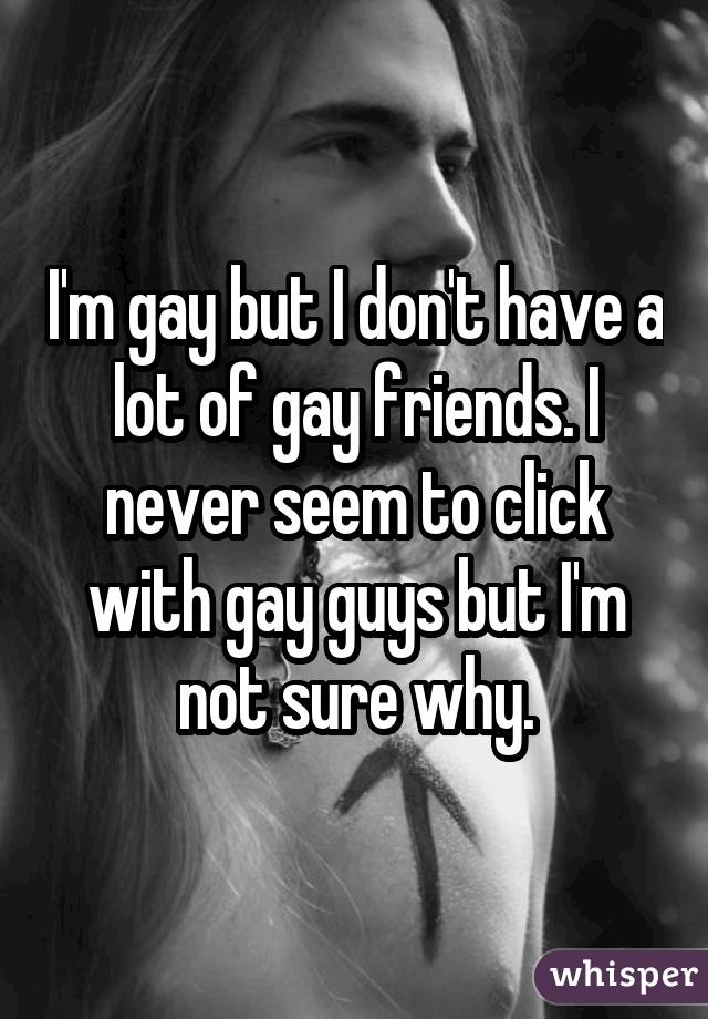 I'm gay but I don't have a lot of gay friends. I never seem to click with gay guys but I'm not sure why.