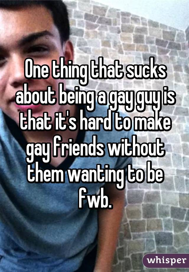 One thing that sucks about being a gay guy is that it's hard to make gay friends without them wanting to be fwb.