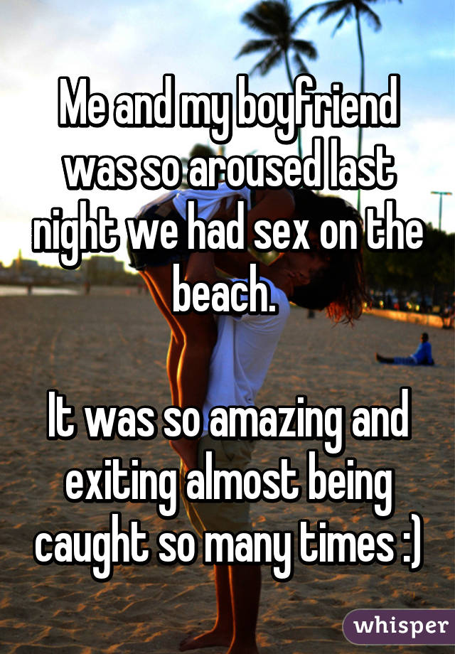 Me and my boyfriend was so aroused last night we had sex on the beach.  It was so amazing and exiting almost being caught so many times :)