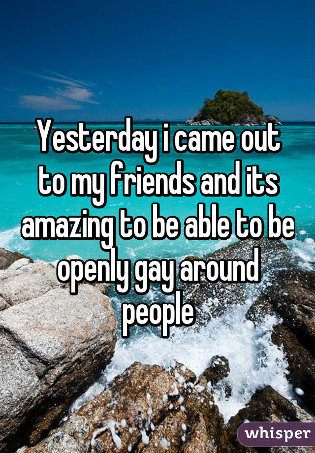 Yesterday i came out to my friends and its amazing to be able to be openly gay around people
