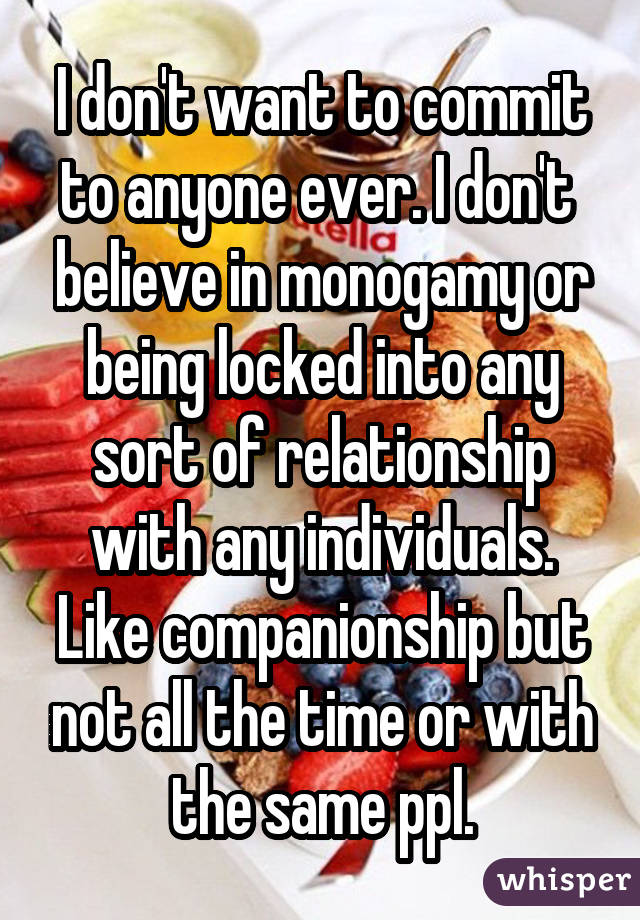 I don't want to commit to anyone ever. I don't believe in monogamy or being locked into any sort of relationship with any individuals. Like companionship but not all the time or with the same ppl.