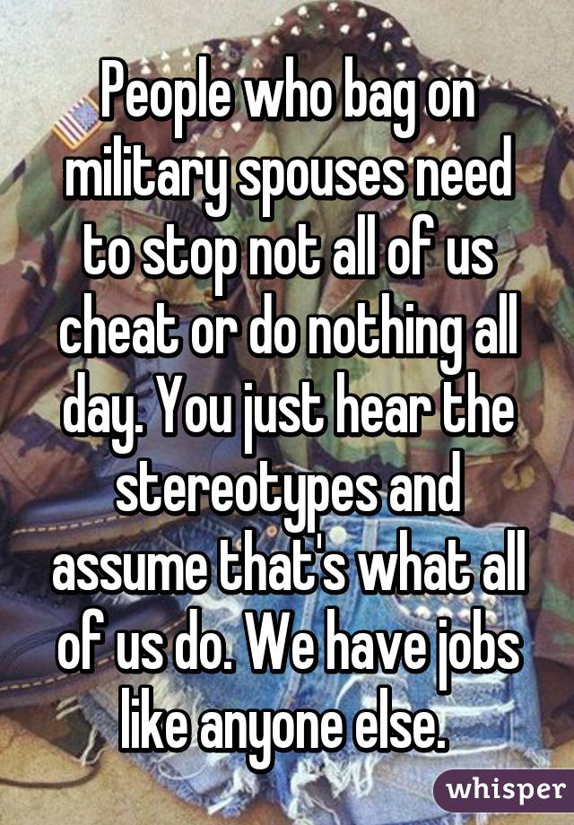 People who bag on military spouses need to stop not all of us cheat or do nothing all day. You just hear the stereotypes and assume that's what all of us do. We have jobs like anyone else. 
