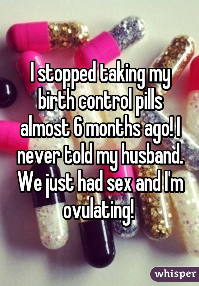 I stopped taking my birth control pills almost 6 months ago! I never told my husband. We just had sex and I'm ovulating! 