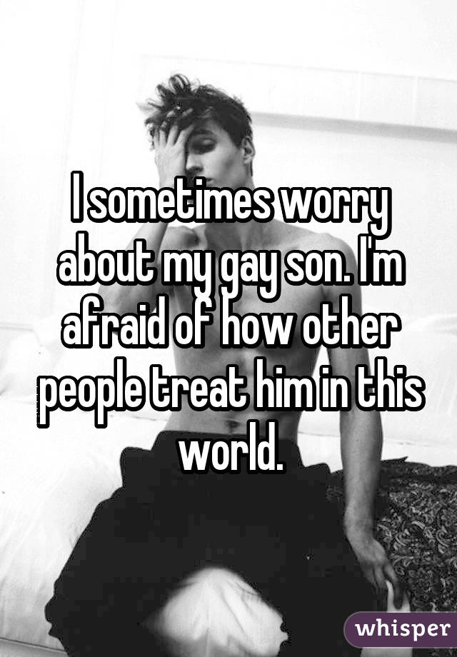 I sometimes worry about my gay son. I'm afraid of how other people treat him in this world.