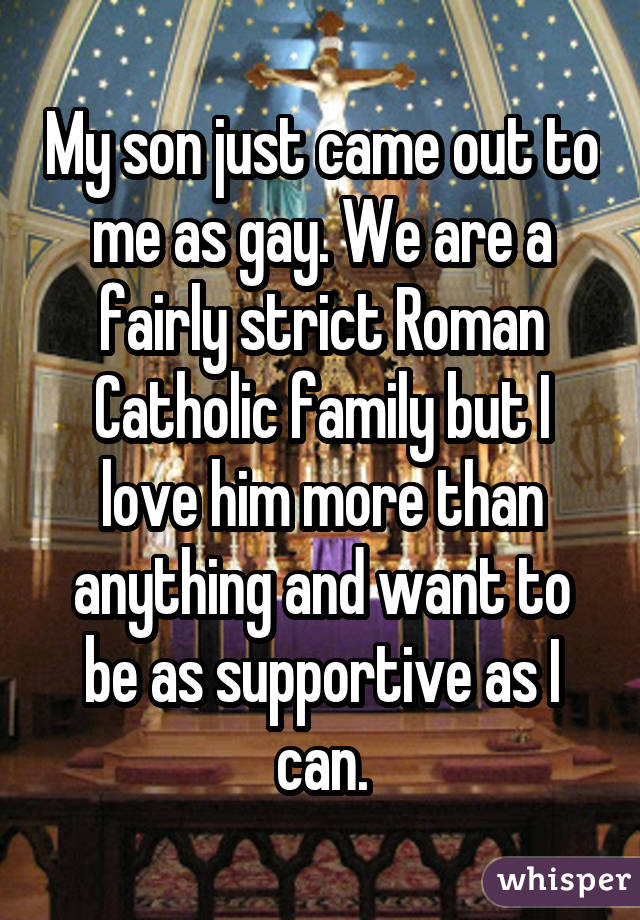 My son just came out to me as gay. We are a fairly strict Roman Catholic family but I love him more than anything and want to be as supportive as I can.