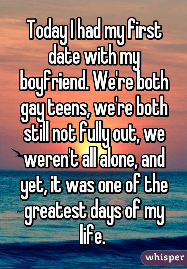 Today I had my first date with my boyfriend. We're both gay teens, we're both still not fully out, we weren't all alone, and yet, it was one of the greatest days of my life. 