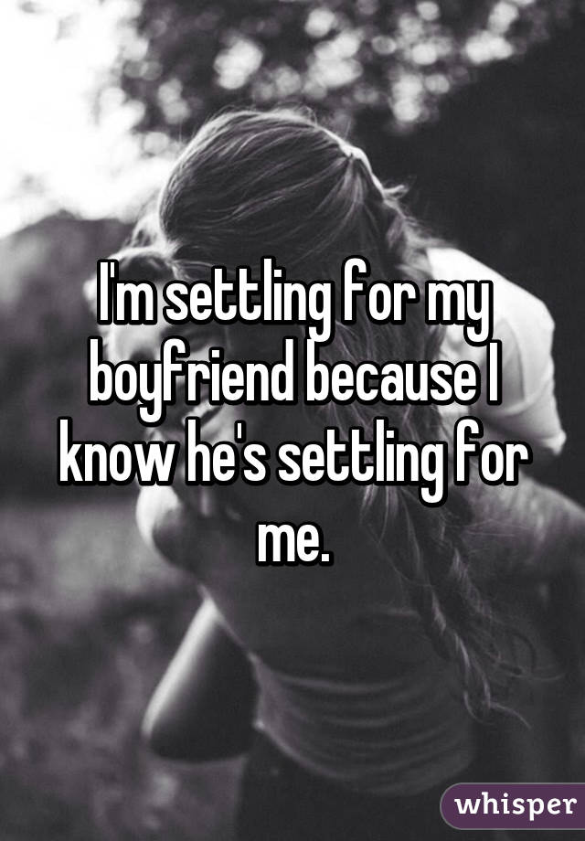 I'm settling for my boyfriend because I know he's settling for me.