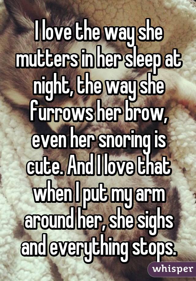 I love the way she mutters in her sleep at night, the way she furrows her brow, even her snoring is cute. And I love that when I put my arm around her, she sighs and everything stops.